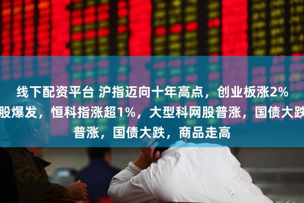 线下配资平台 沪指迈向十年高点，创业板涨2%，科技龙头股爆发，恒科指涨超1%，大型科网股普涨，国债大跌，商品走高