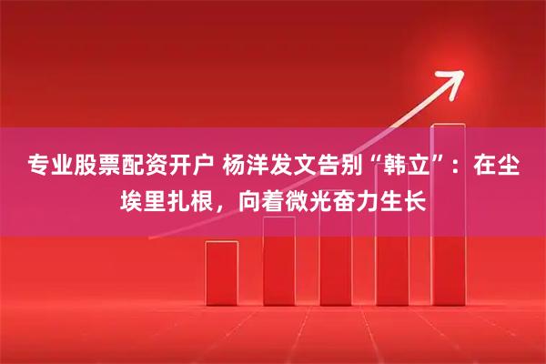 专业股票配资开户 杨洋发文告别“韩立”：在尘埃里扎根，向着微光奋力生长