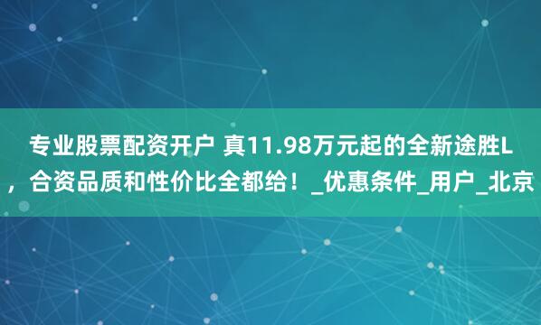 专业股票配资开户 真11.98万元起的全新途胜L，合资品质和性价比全都给！_优惠条件_用户_北京