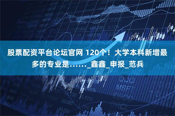 股票配资平台论坛官网 120个！大学本科新增最多的专业是……_鑫鑫_申报_范兵