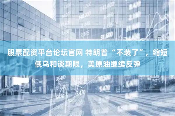 股票配资平台论坛官网 特朗普 “不装了”，缩短俄乌和谈期限，美原油继续反弹