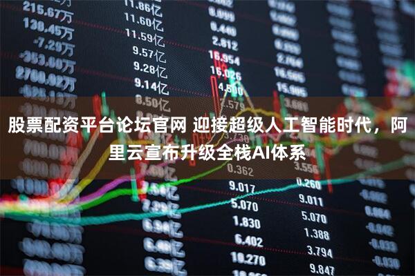 股票配资平台论坛官网 迎接超级人工智能时代，阿里云宣布升级全栈AI体系