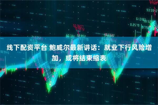 线下配资平台 鲍威尔最新讲话：就业下行风险增加，或将结束缩表