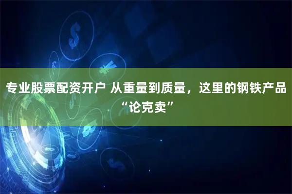 专业股票配资开户 从重量到质量，这里的钢铁产品“论克卖”