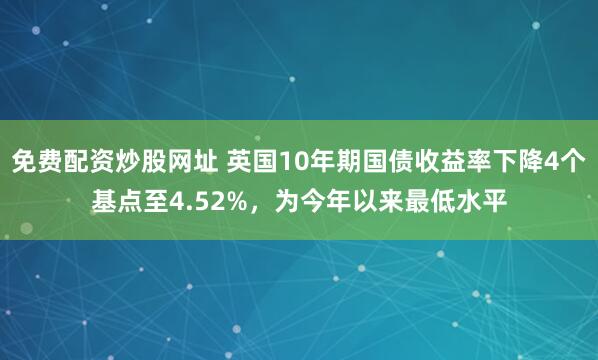 免费配资炒股网址 英国10年期国债收益率下降4个基点至4.52%，为今年以来最低水平