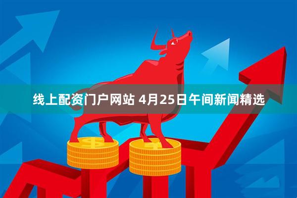 线上配资门户网站 4月25日午间新闻精选