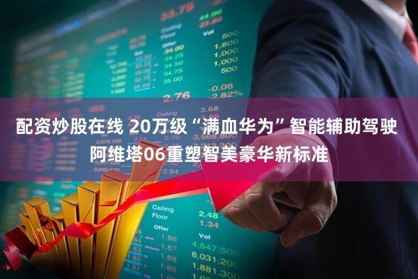 配资炒股在线 20万级“满血华为”智能辅助驾驶 阿维塔06重塑智美豪华新标准