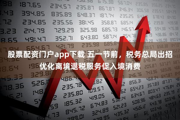 股票配资门户app下载 五一节前，税务总局出招优化离境退税服务促入境消费