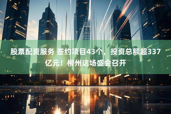 股票配资服务 签约项目43个，投资总额超337亿元！柳州这场盛会召开