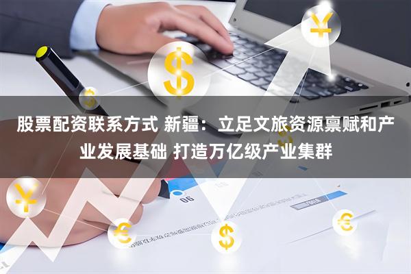 股票配资联系方式 新疆：立足文旅资源禀赋和产业发展基础 打造万亿级产业集群