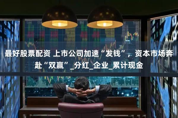 最好股票配资 上市公司加速“发钱”，资本市场奔赴“双赢”_分红_企业_累计现金