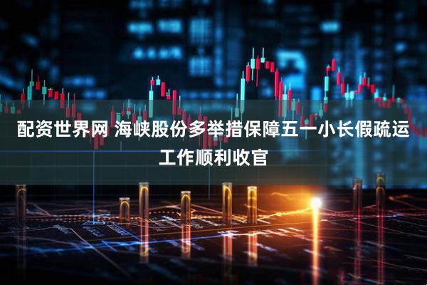 配资世界网 海峡股份多举措保障五一小长假疏运工作顺利收官