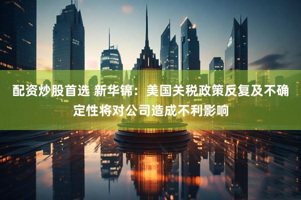 配资炒股首选 新华锦：美国关税政策反复及不确定性将对公司造成不利影响