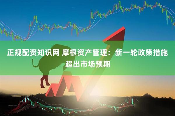 正规配资知识网 摩根资产管理：新一轮政策措施超出市场预期