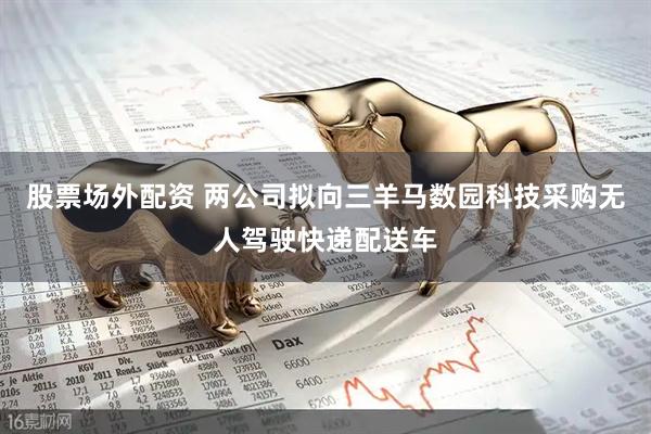 股票场外配资 两公司拟向三羊马数园科技采购无人驾驶快递配送车