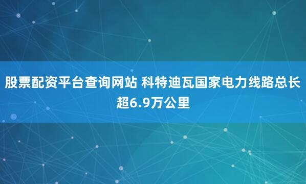 股票配资平台查询网站 科特迪瓦国家电力线路总长超6.9万公里