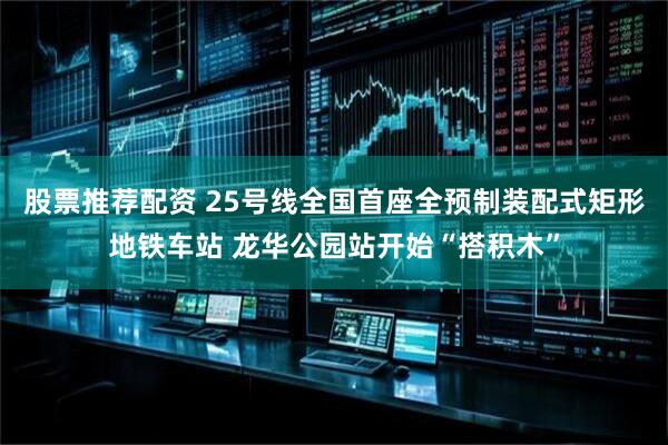 股票推荐配资 25号线全国首座全预制装配式矩形地铁车站 龙华公园站开始“搭积木”