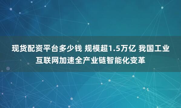 现货配资平台多少钱 规模超1.5万亿 我国工业互联网加速全产业链智能化变革