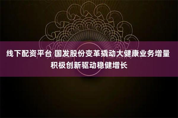 线下配资平台 国发股份变革撬动大健康业务增量 积极创新驱动稳健增长