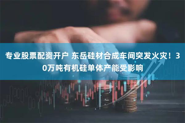 专业股票配资开户 东岳硅材合成车间突发火灾！30万吨有机硅单体产能受影响