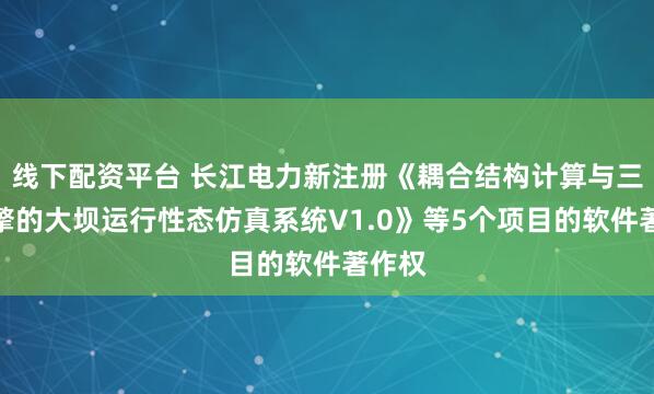 线下配资平台 长江电力新注册《耦合结构计算与三维引擎的大坝运行性态仿真系统V1.0》等5个项目的软件著作权