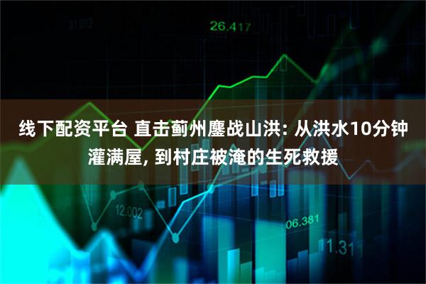 线下配资平台 直击蓟州鏖战山洪: 从洪水10分钟灌满屋, 到村庄被淹的生死救援