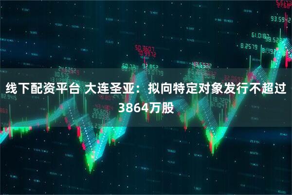线下配资平台 大连圣亚：拟向特定对象发行不超过3864万股