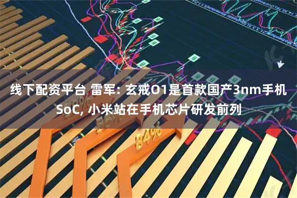 线下配资平台 雷军: 玄戒O1是首款国产3nm手机SoC, 小米站在手机芯片研发前列