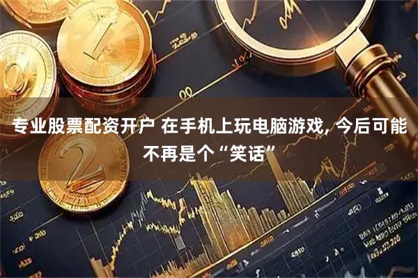 专业股票配资开户 在手机上玩电脑游戏, 今后可能不再是个“笑话”