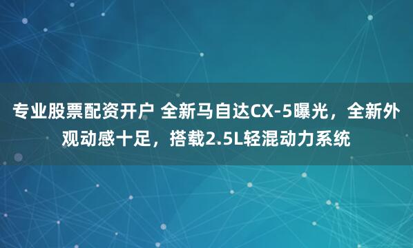 专业股票配资开户 全新马自达CX-5曝光，全新外观动感十足，搭载2.5L轻混动力系统