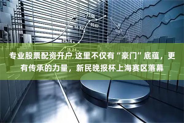 专业股票配资开户 这里不仅有“豪门”底蕴，更有传承的力量，新民晚报杯上海赛区落幕