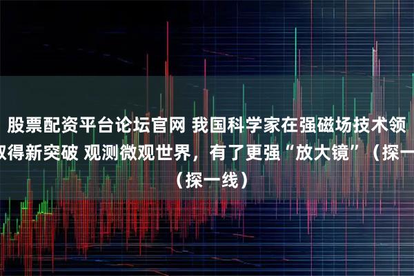 股票配资平台论坛官网 我国科学家在强磁场技术领域取得新突破 观测微观世界，有了更强“放大镜”（探一线）
