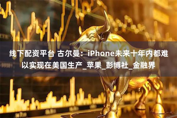 线下配资平台 古尔曼：iPhone未来十年内都难以实现在美国生产_苹果_彭博社_金融界