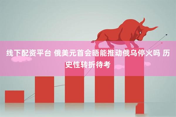 线下配资平台 俄美元首会晤能推动俄乌停火吗 历史性转折待考
