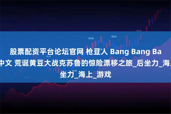 股票配资平台论坛官网 枪豆人 Bang Bang Barrage 中文 荒诞黄豆大战克苏鲁的惊险漂移之旅_后坐力_海上_游戏