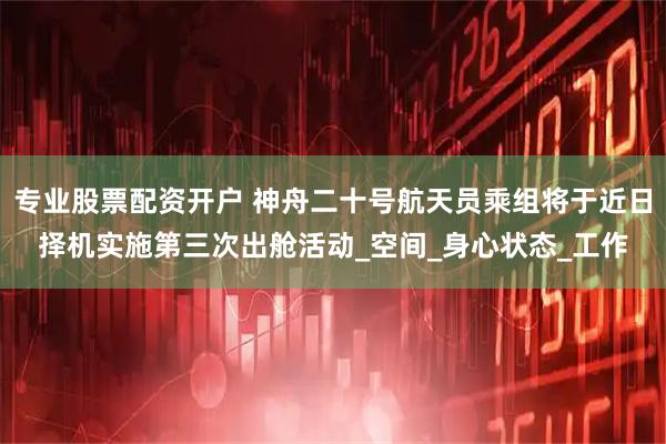 专业股票配资开户 神舟二十号航天员乘组将于近日择机实施第三次出舱活动_空间_身心状态_工作