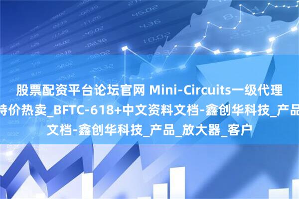 股票配资平台论坛官网 Mini-Circuits一级代理_BFTC-618+特价热卖_BFTC-618+中文资料文档-鑫创华科技_产品_放大器_客户