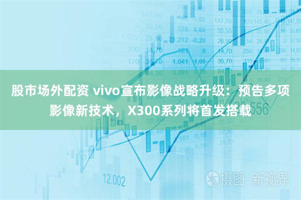 股市场外配资 vivo宣布影像战略升级：预告多项影像新技术，X300系列将首发搭载