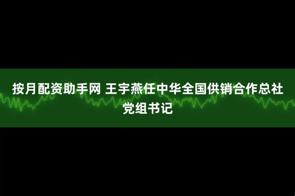 按月配资助手网 王宇燕任中华全国供销合作总社党组书记