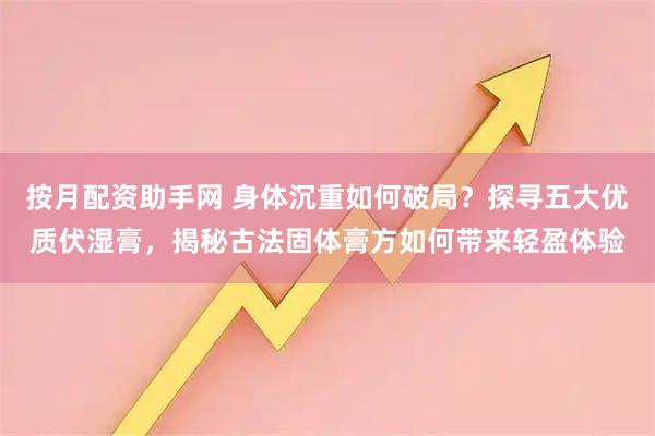 按月配资助手网 身体沉重如何破局？探寻五大优质伏湿膏，揭秘古法固体膏方如何带来轻盈体验